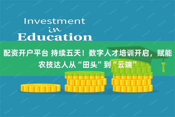 配资开户平台 持续五天！数字人才培训开启，赋能农技达人从“田头”到“云端”