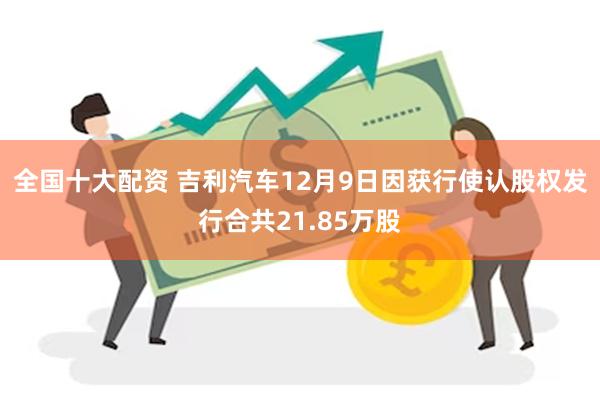 全国十大配资 吉利汽车12月9日因获行使认股权发行合共21.85万股