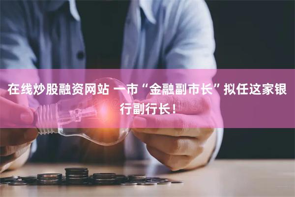 在线炒股融资网站 一市“金融副市长”拟任这家银行副行长！