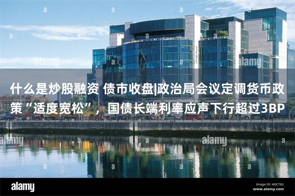 什么是炒股融资 债市收盘|政治局会议定调货币政策“适度宽松”，国债长端利率应声下行超过3BP