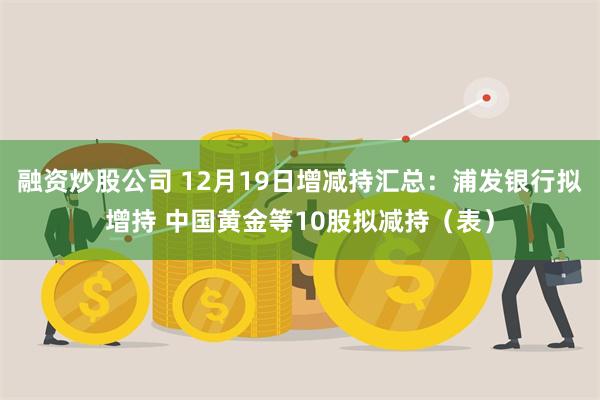 融资炒股公司 12月19日增减持汇总：浦发银行拟增持 中国黄金等10股拟减持（表）