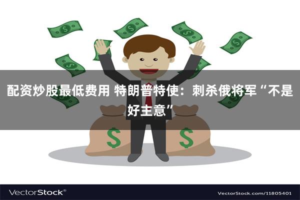 配资炒股最低费用 特朗普特使：刺杀俄将军“不是好主意”