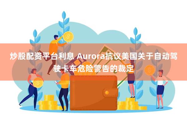 炒股配资平台利息 Aurora抗议美国关于自动驾驶卡车危险警告的裁定