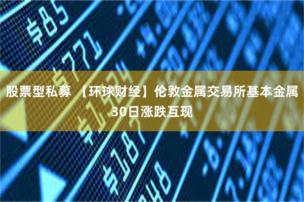 股票型私募 【环球财经】伦敦金属交易所基本金属30日涨跌互现