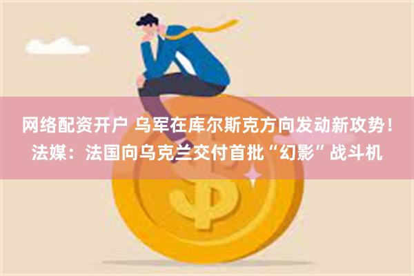 网络配资开户 乌军在库尔斯克方向发动新攻势！法媒：法国向乌克兰交付首批“幻影”战斗机