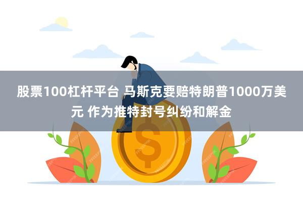 股票100杠杆平台 马斯克要赔特朗普1000万美元 作为推特封号纠纷和解金