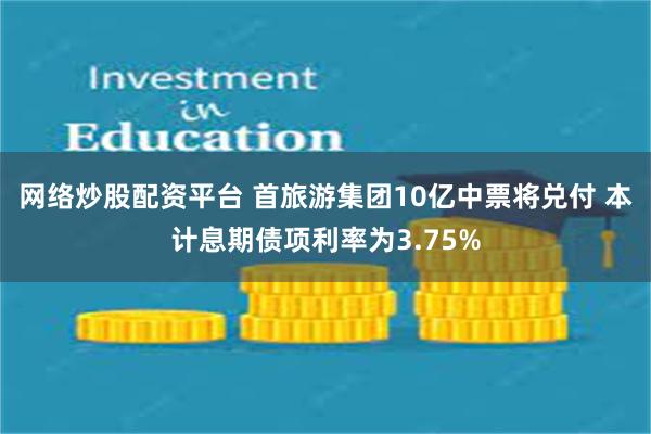 网络炒股配资平台 首旅游集团10亿中票将兑付 本计息期债项利率为3.75%