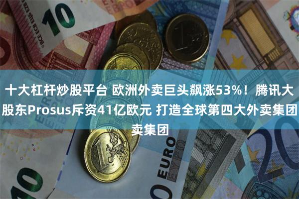 十大杠杆炒股平台 欧洲外卖巨头飙涨53%！腾讯大股东Prosus斥资41亿欧元 打造全球第四大外卖集团