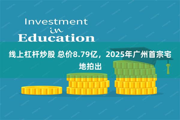 线上杠杆炒股 总价8.79亿，2025年广州首宗宅地拍出