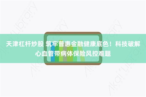 天津杠杆炒股 筑牢普惠金融健康底色！科技破解心血管带病体保险风控难题
