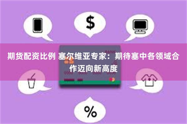 期货配资比例 塞尔维亚专家：期待塞中各领域合作迈向新高度