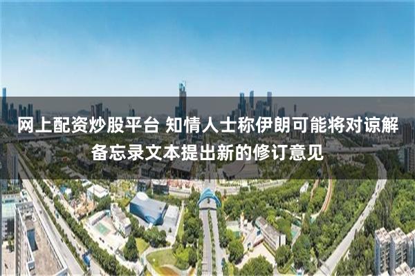 网上配资炒股平台 知情人士称伊朗可能将对谅解备忘录文本提出新的修订意见