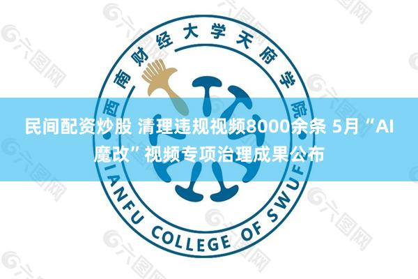 民间配资炒股 清理违规视频8000余条 5月“AI魔改”视频专项治理成果公布