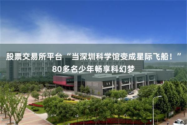 股票交易所平台 “当深圳科学馆变成星际飞船！”80多名少年畅享科幻梦