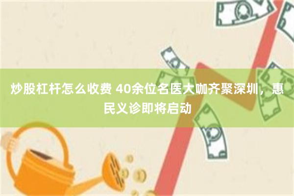 炒股杠杆怎么收费 40余位名医大咖齐聚深圳，惠民义诊即将启动