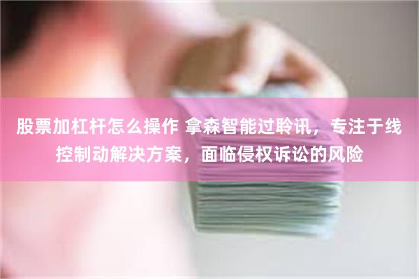 股票加杠杆怎么操作 拿森智能过聆讯，专注于线控制动解决方案，面临侵权诉讼的风险