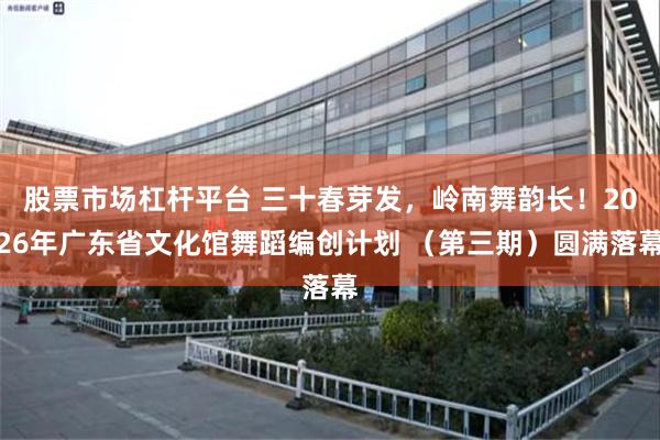 股票市场杠杆平台 三十春芽发，岭南舞韵长！2026年广东省文化馆舞蹈编创计划 （第三期）圆满落幕