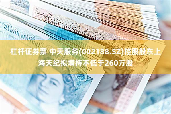 杠杆证券票 中天服务(002188.SZ)控股股东上海天纪拟增持不低于260万股