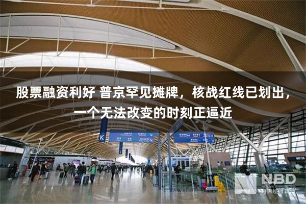 股票融资利好 普京罕见摊牌，核战红线已划出，一个无法改变的时刻正逼近