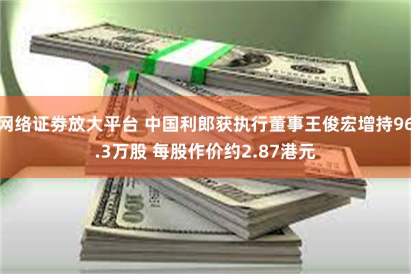 网络证劵放大平台 中国利郎获执行董事王俊宏增持96.3万股 每股作价约2.87港元