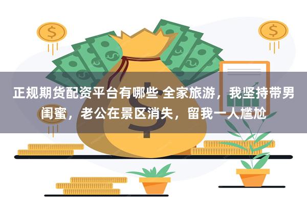 正规期货配资平台有哪些 全家旅游，我坚持带男闺蜜，老公在景区消失，留我一人尴尬