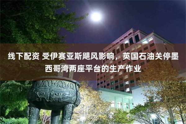 线下配资 受伊赛亚斯飓风影响，英国石油关停墨西哥湾两座平台的生产作业