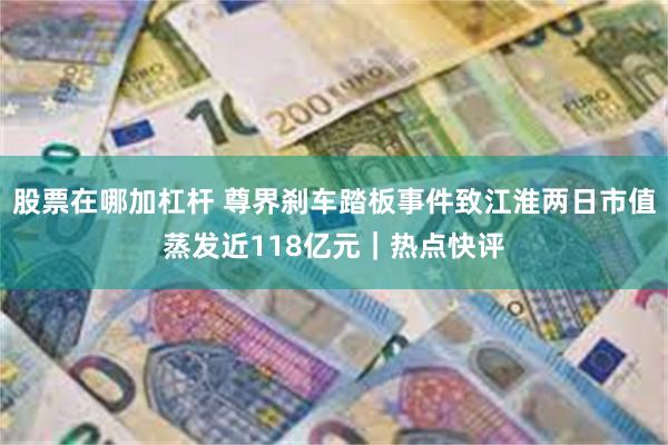 股票在哪加杠杆 尊界刹车踏板事件致江淮两日市值蒸发近118亿元｜热点快评